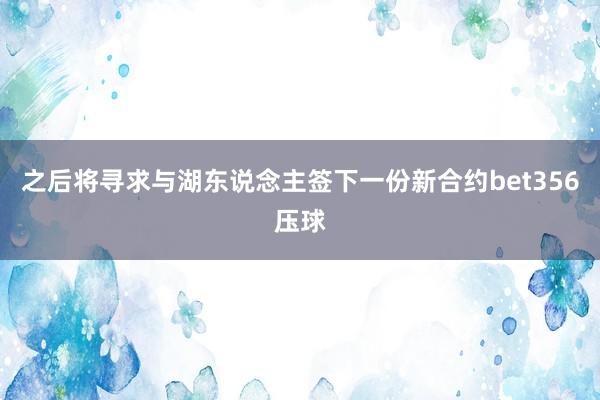 之后将寻求与湖东说念主签下一份新合约bet356压球