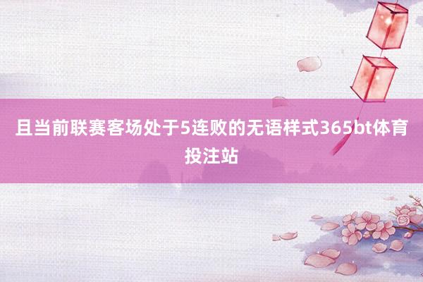 且当前联赛客场处于5连败的无语样式365bt体育投注站