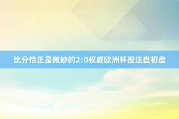 比分恰正是微妙的2:0权威欧洲杯投注盘初盘