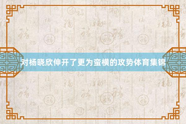 对杨晓欣伸开了更为蛮横的攻势体育集锦