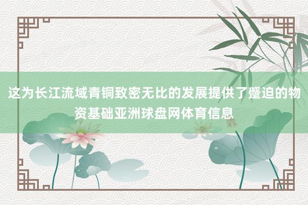 这为长江流域青铜致密无比的发展提供了蹙迫的物资基础亚洲球盘网体育信息