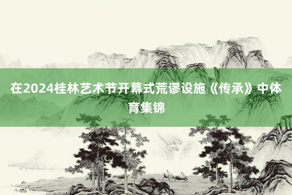 在2024桂林艺术节开幕式荒谬设施《传承》中体育集锦