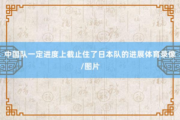 中国队一定进度上截止住了日本队的进展体育录像/图片