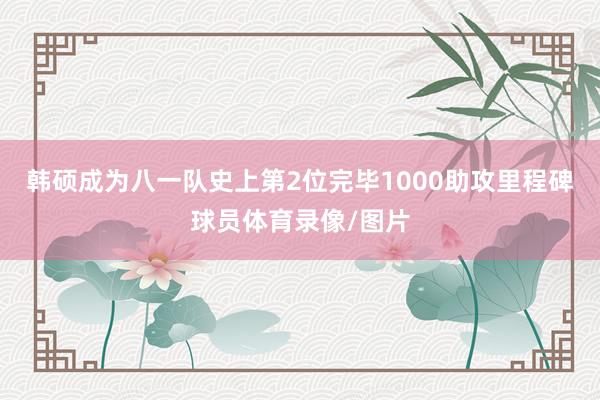 韩硕成为八一队史上第2位完毕1000助攻里程碑球员体育录像/图片