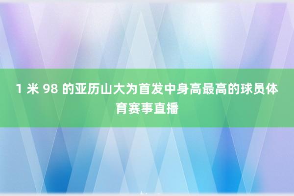 1 米 98 的亚历山大为首发中身高最高的球员体育赛事直播