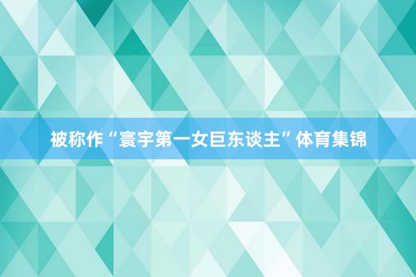 被称作“寰宇第一女巨东谈主”体育集锦