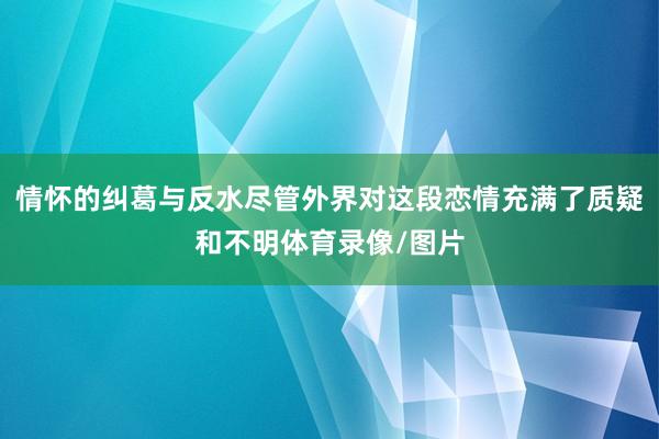 情怀的纠葛与反水尽管外界对这段恋情充满了质疑和不明体育录像/图片