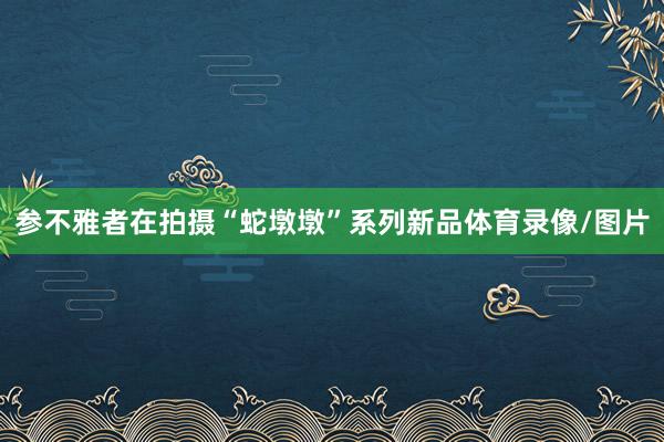 参不雅者在拍摄“蛇墩墩”系列新品体育录像/图片