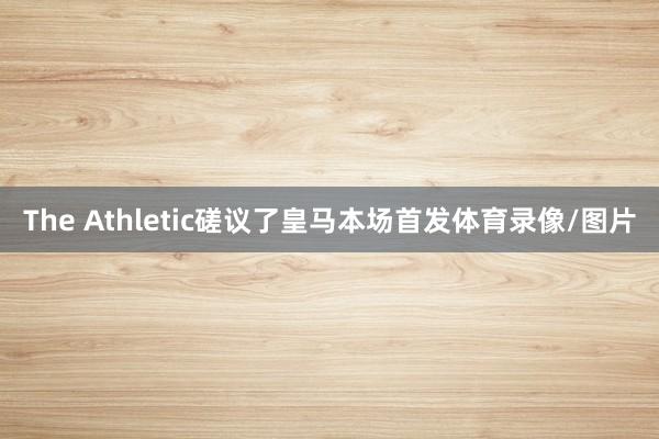 The Athletic磋议了皇马本场首发体育录像/图片