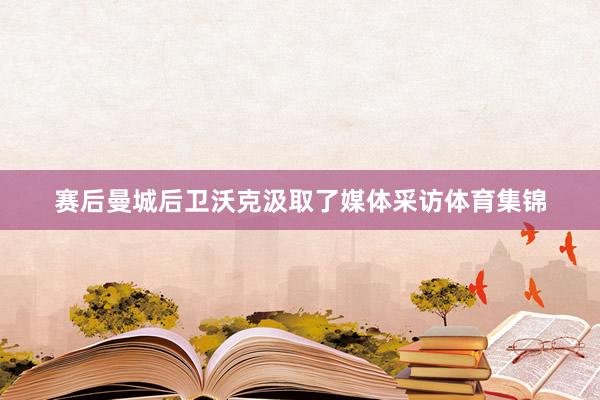 赛后曼城后卫沃克汲取了媒体采访体育集锦