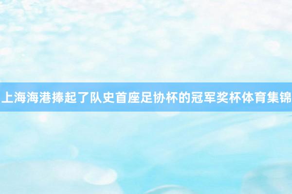 上海海港捧起了队史首座足协杯的冠军奖杯体育集锦