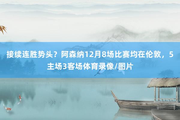 接续连胜势头？阿森纳12月8场比赛均在伦敦，5主场3客场体育录像/图片